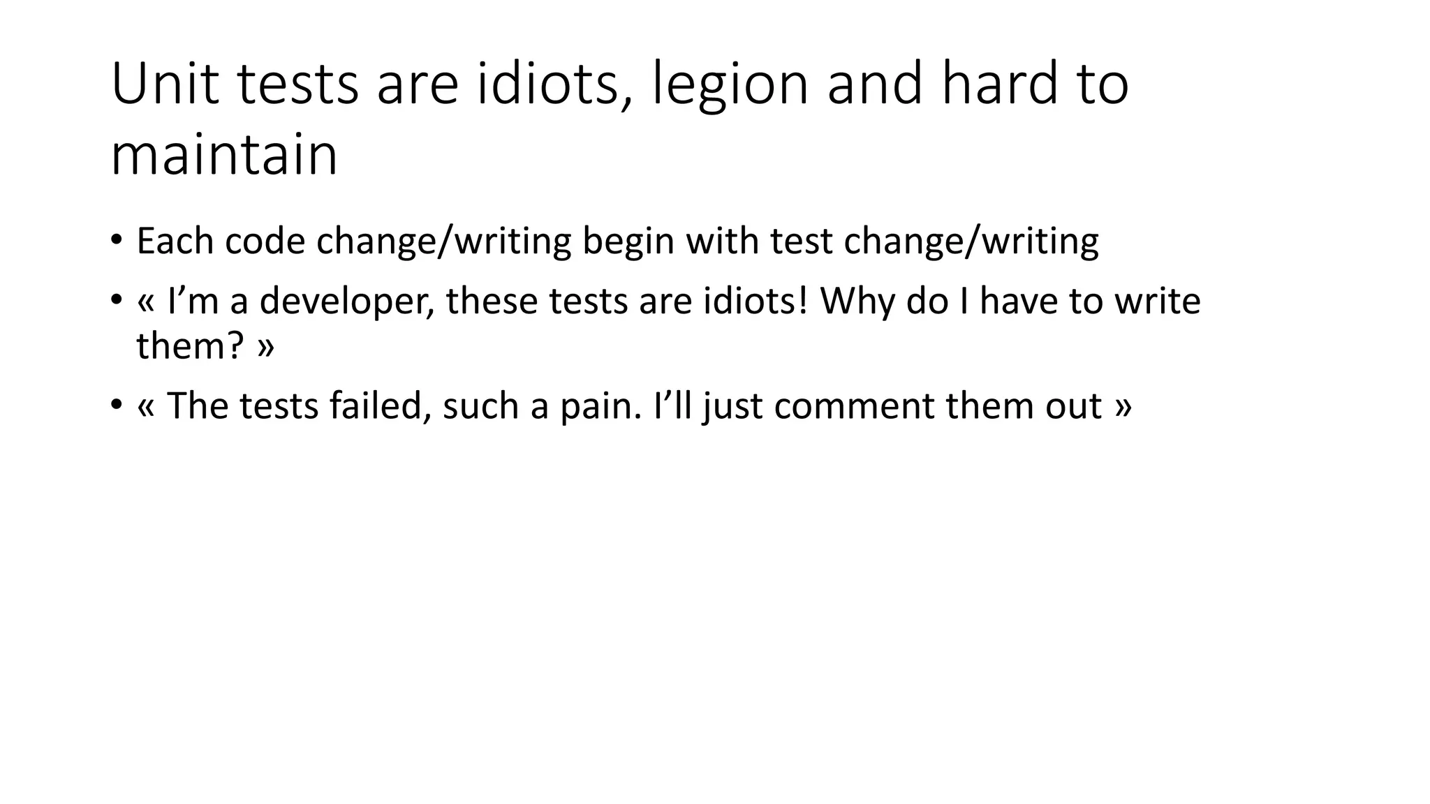 Unit tests are idiots, legion and hard to
maintain
• Each code change/writing begin with test change/writing
• « I’m a developer, these tests are idiots! Why do I have to write
them? »
• « The tests failed, such a pain. I’ll just comment them out »
 