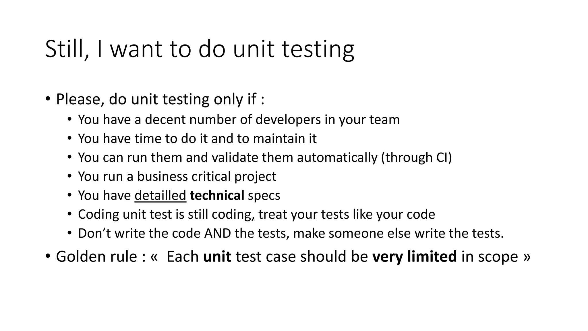 Still, I want to do unit testing
• Please, do unit testing only if :
• You have a decent number of developers in your team
• You have time to do it and to maintain it
• You can run them and validate them automatically (through CI)
• You run a business critical project
• You have detailled technical specs
• Coding unit test is still coding, treat your tests like your code
• Don’t write the code AND the tests, make someone else write the tests.
• Golden rule : « Each unit test case should be very limited in scope »
 
