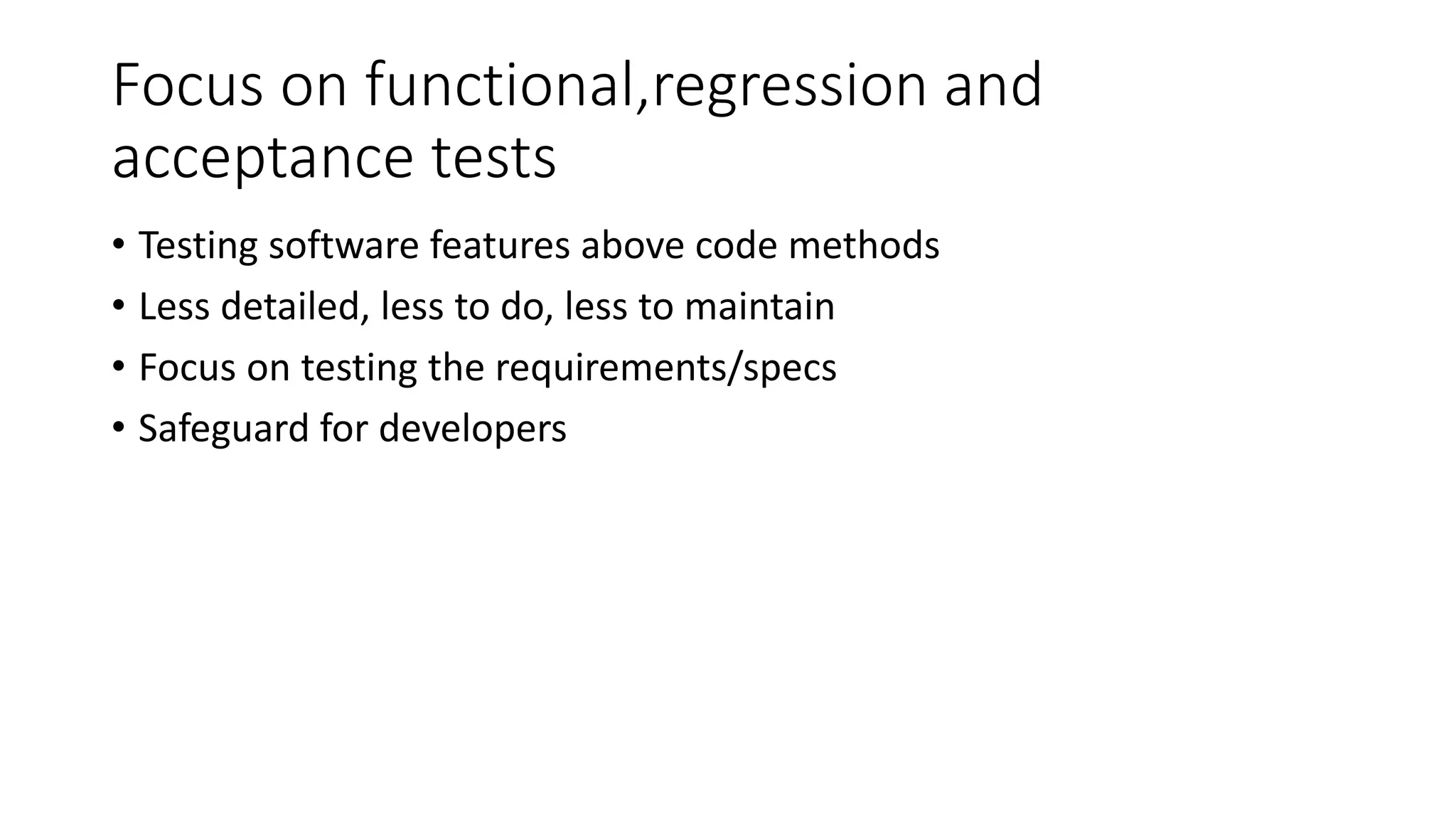 Focus on functional,regression and
acceptance tests
• Testing software features above code methods
• Less detailed, less to do, less to maintain
• Focus on testing the requirements/specs
• Safeguard for developers
 