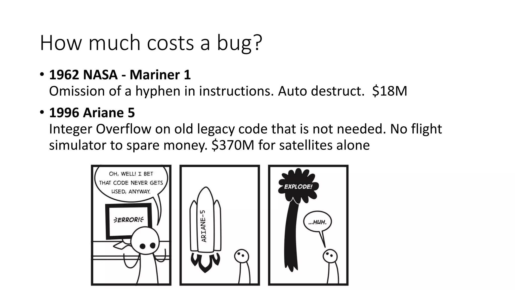 How much costs a bug?
• 1962 NASA - Mariner 1
Omission of a hyphen in instructions. Auto destruct. $18M
• 1996 Ariane 5
Integer Overflow on old legacy code that is not needed. No flight
simulator to spare money. $370M for satellites alone
 