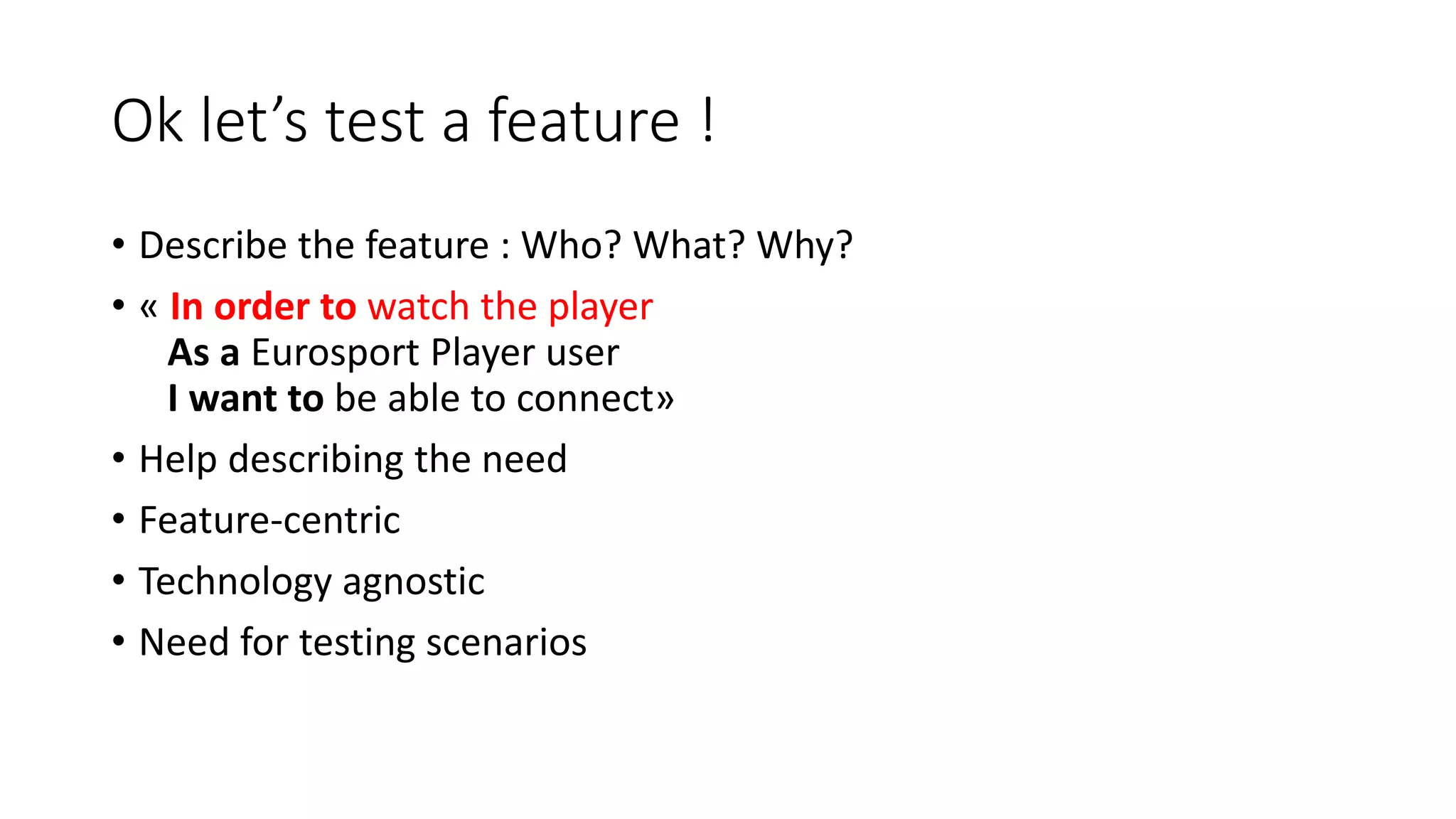Ok let’s test a feature !
• Describe the feature : Who? What? Why?
• « In order to watch the player
As a Eurosport Player user
I want to be able to connect»
• Help describing the need
• Feature-centric
• Technology agnostic
• Need for testing scenarios
 