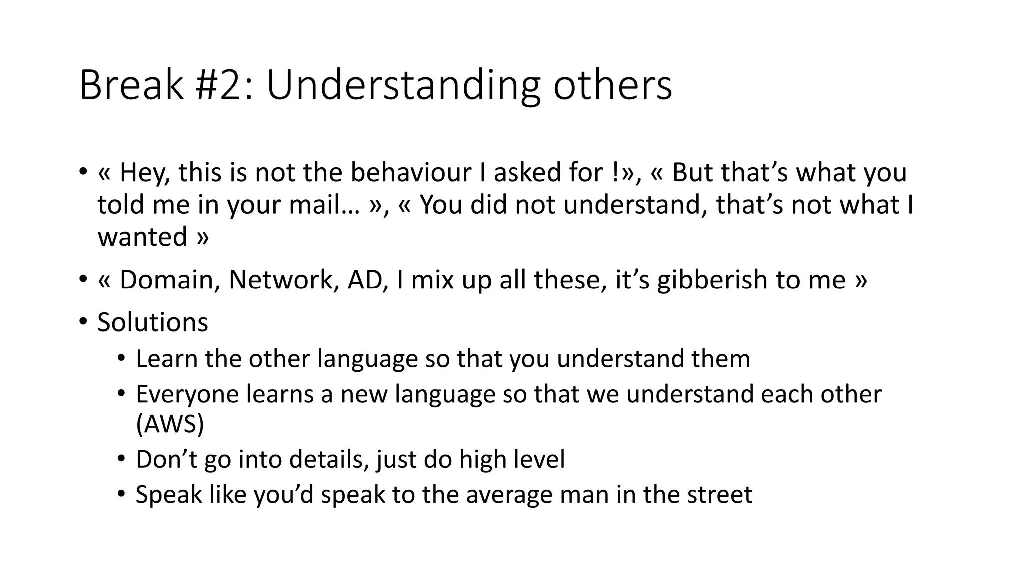 Break #2: Understanding others
• « Hey, this is not the behaviour I asked for !», « But that’s what you
told me in your mail… », « You did not understand, that’s not what I
wanted »
• « Domain, Network, AD, I mix up all these, it’s gibberish to me »
• Solutions
• Learn the other language so that you understand them
• Everyone learns a new language so that we understand each other
(AWS)
• Don’t go into details, just do high level
• Speak like you’d speak to the average man in the street
 