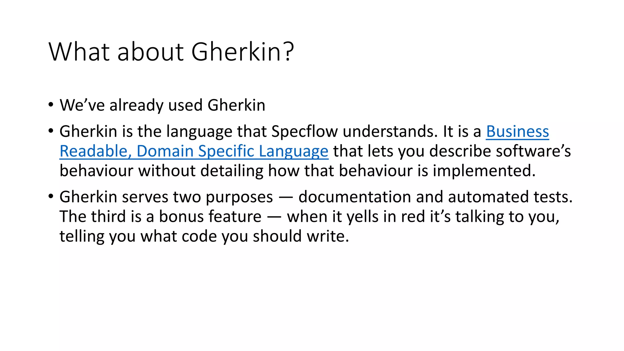 What about Gherkin?
• We’ve already used Gherkin
• Gherkin is the language that Specflow understands. It is a Business
Readable, Domain Specific Language that lets you describe software’s
behaviour without detailing how that behaviour is implemented.
• Gherkin serves two purposes — documentation and automated tests.
The third is a bonus feature — when it yells in red it’s talking to you,
telling you what code you should write.
 