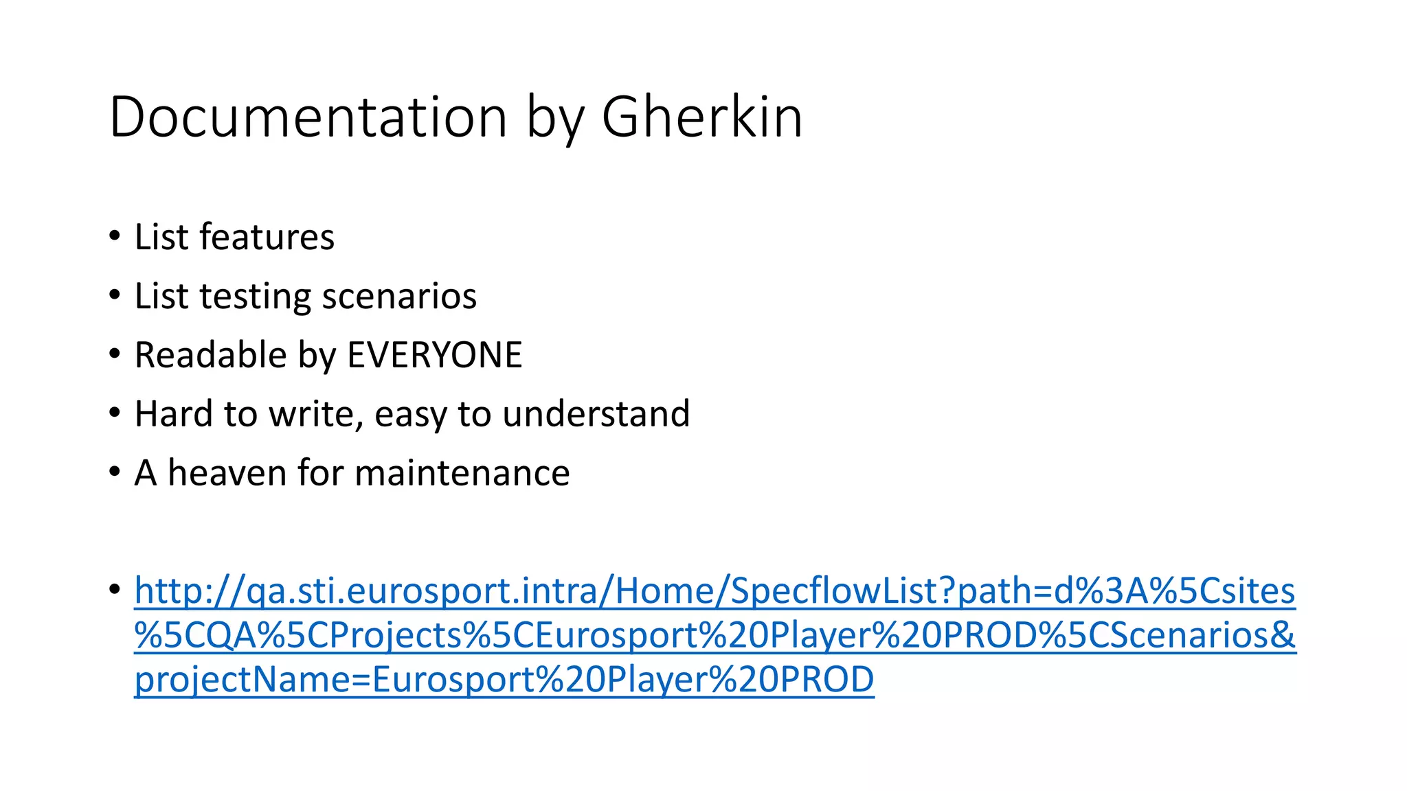 Documentation by Gherkin
• List features
• List testing scenarios
• Readable by EVERYONE
• Hard to write, easy to understand
• A heaven for maintenance
• http://qa.sti.eurosport.intra/Home/SpecflowList?path=d%3A%5Csites
%5CQA%5CProjects%5CEurosport%20Player%20PROD%5CScenarios&
projectName=Eurosport%20Player%20PROD
 