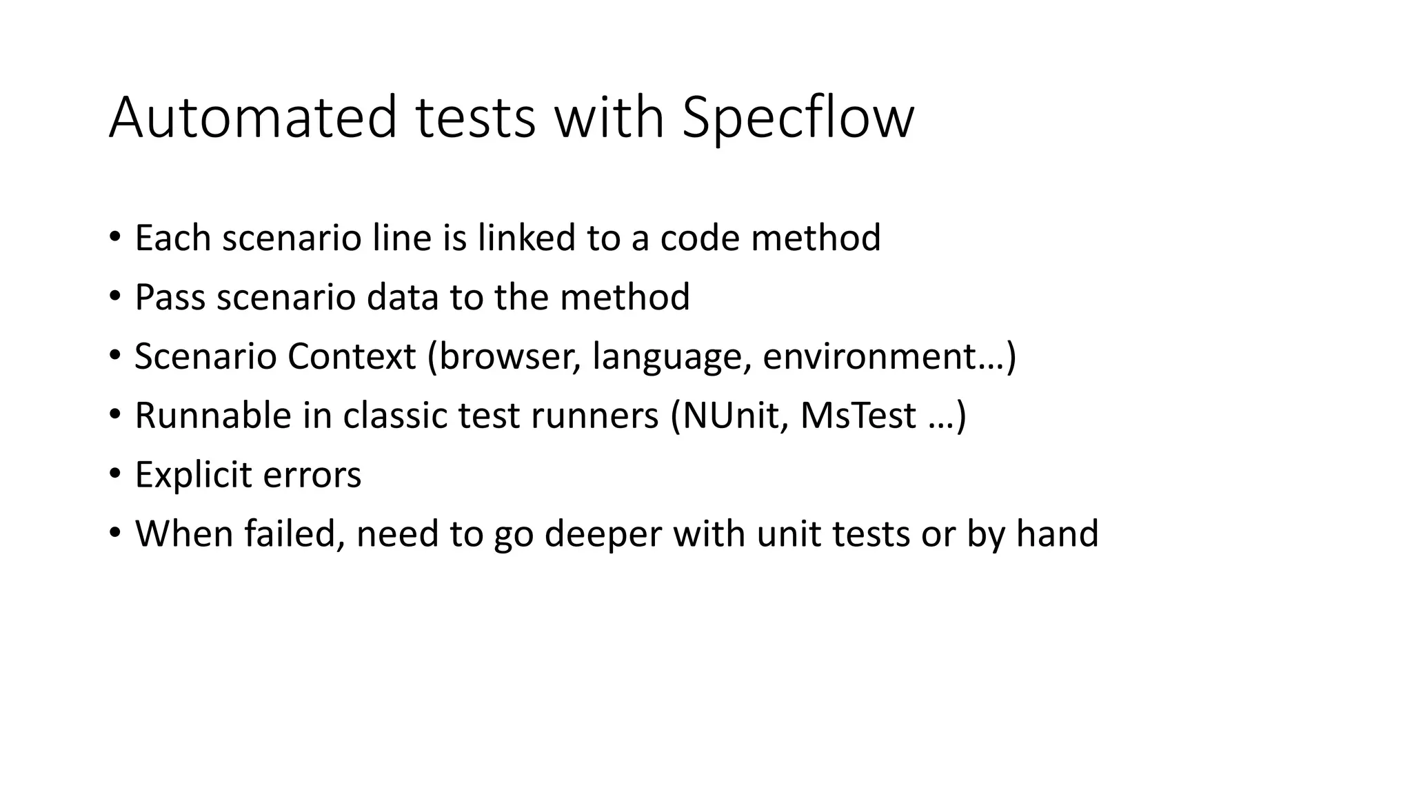 Automated tests with Specflow
• Each scenario line is linked to a code method
• Pass scenario data to the method
• Scenario Context (browser, language, environment…)
• Runnable in classic test runners (NUnit, MsTest …)
• Explicit errors
• When failed, need to go deeper with unit tests or by hand
 