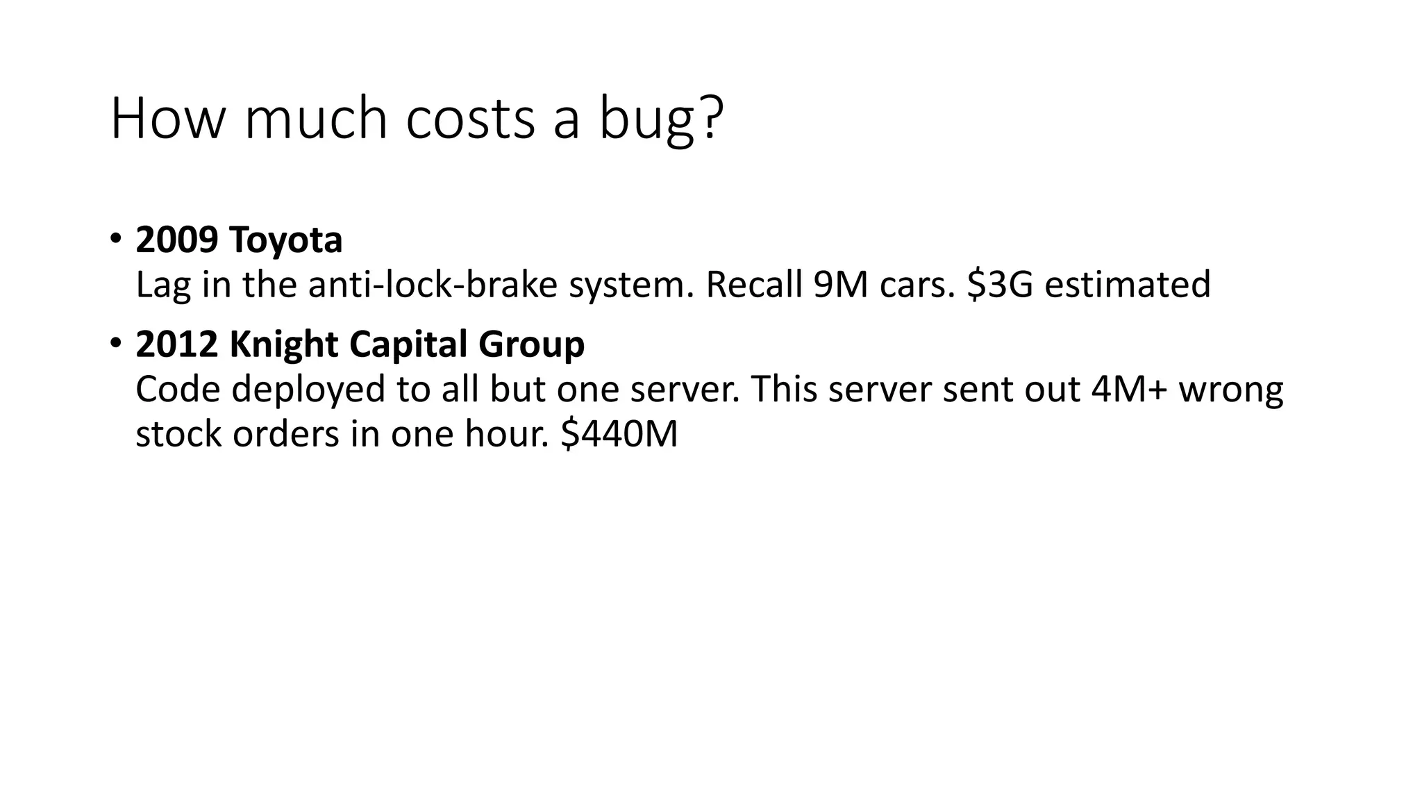 How much costs a bug?
• 2009 Toyota
Lag in the anti-lock-brake system. Recall 9M cars. $3G estimated
• 2012 Knight Capital Group
Code deployed to all but one server. This server sent out 4M+ wrong
stock orders in one hour. $440M
 