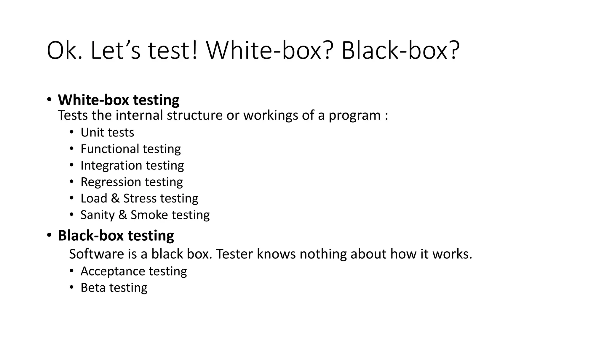 Ok. Let’s test! White-box? Black-box?
• White-box testing
Tests the internal structure or workings of a program :
• Unit tests
• Functional testing
• Integration testing
• Regression testing
• Load & Stress testing
• Sanity & Smoke testing
• Black-box testing
Software is a black box. Tester knows nothing about how it works.
• Acceptance testing
• Beta testing
 