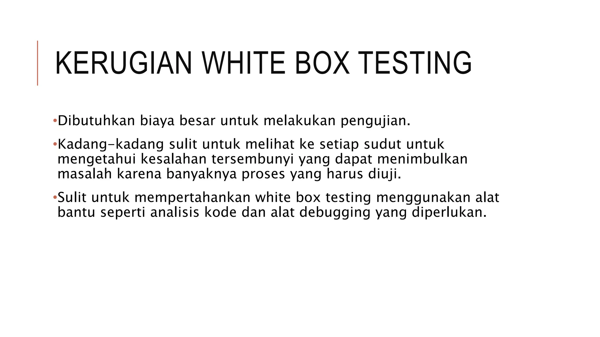 KERUGIAN WHITE BOX TESTING
•Dibutuhkan biaya besar untuk melakukan pengujian.
•Kadang-kadang sulit untuk melihat ke setiap sudut untuk
mengetahui kesalahan tersembunyi yang dapat menimbulkan
masalah karena banyaknya proses yang harus diuji.
•Sulit untuk mempertahankan white box testing menggunakan alat
bantu seperti analisis kode dan alat debugging yang diperlukan.
 