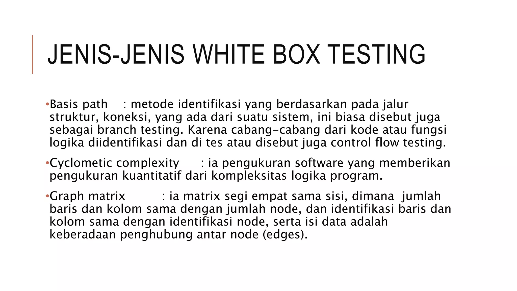 JENIS-JENIS WHITE BOX TESTING
•Basis path : metode identifikasi yang berdasarkan pada jalur
struktur, koneksi, yang ada dari suatu sistem, ini biasa disebut juga
sebagai branch testing. Karena cabang-cabang dari kode atau fungsi
logika diidentifikasi dan di tes atau disebut juga control flow testing.
•Cyclometic complexity : ia pengukuran software yang memberikan
pengukuran kuantitatif dari kompleksitas logika program.
•Graph matrix : ia matrix segi empat sama sisi, dimana jumlah
baris dan kolom sama dengan jumlah node, dan identifikasi baris dan
kolom sama dengan identifikasi node, serta isi data adalah
keberadaan penghubung antar node (edges).
 