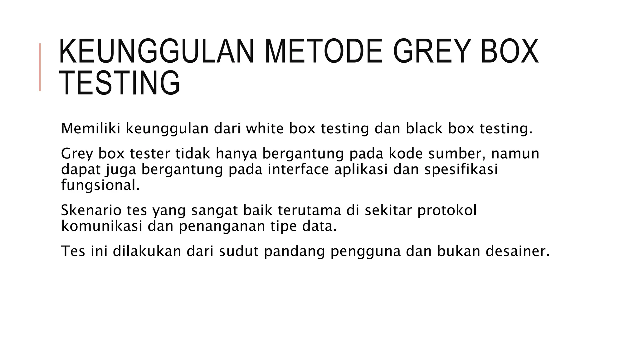 KEUNGGULAN METODE GREY BOX
TESTING
Memiliki keunggulan dari white box testing dan black box testing.
Grey box tester tidak hanya bergantung pada kode sumber, namun
dapat juga bergantung pada interface aplikasi dan spesifikasi
fungsional.
Skenario tes yang sangat baik terutama di sekitar protokol
komunikasi dan penanganan tipe data.
Tes ini dilakukan dari sudut pandang pengguna dan bukan desainer.
 