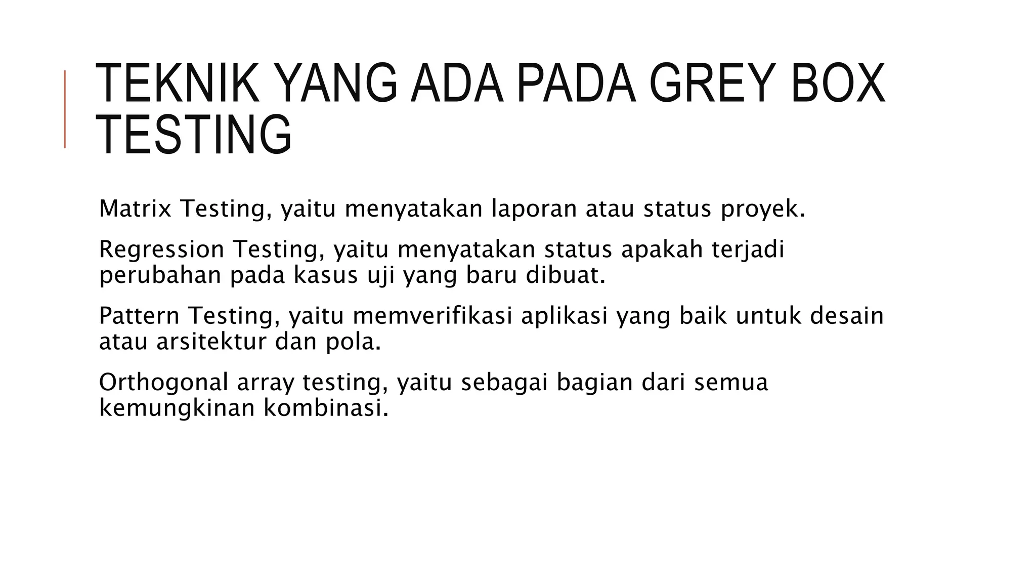 TEKNIK YANG ADA PADA GREY BOX
TESTING
Matrix Testing, yaitu menyatakan laporan atau status proyek.
Regression Testing, yaitu menyatakan status apakah terjadi
perubahan pada kasus uji yang baru dibuat.
Pattern Testing, yaitu memverifikasi aplikasi yang baik untuk desain
atau arsitektur dan pola.
Orthogonal array testing, yaitu sebagai bagian dari semua
kemungkinan kombinasi.
 
