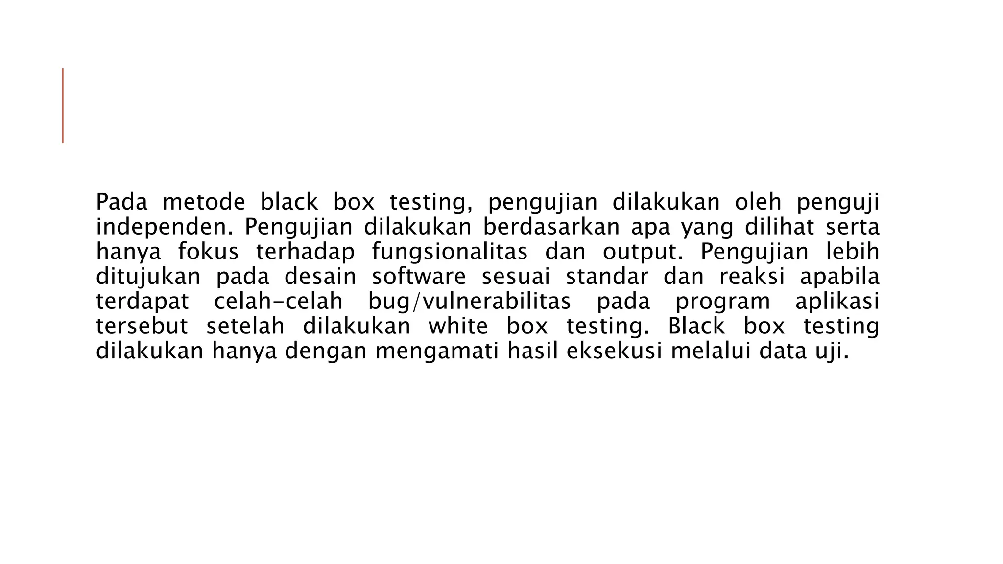 Pada metode black box testing, pengujian dilakukan oleh penguji
independen. Pengujian dilakukan berdasarkan apa yang dilihat serta
hanya fokus terhadap fungsionalitas dan output. Pengujian lebih
ditujukan pada desain software sesuai standar dan reaksi apabila
terdapat celah-celah bug/vulnerabilitas pada program aplikasi
tersebut setelah dilakukan white box testing. Black box testing
dilakukan hanya dengan mengamati hasil eksekusi melalui data uji.
 