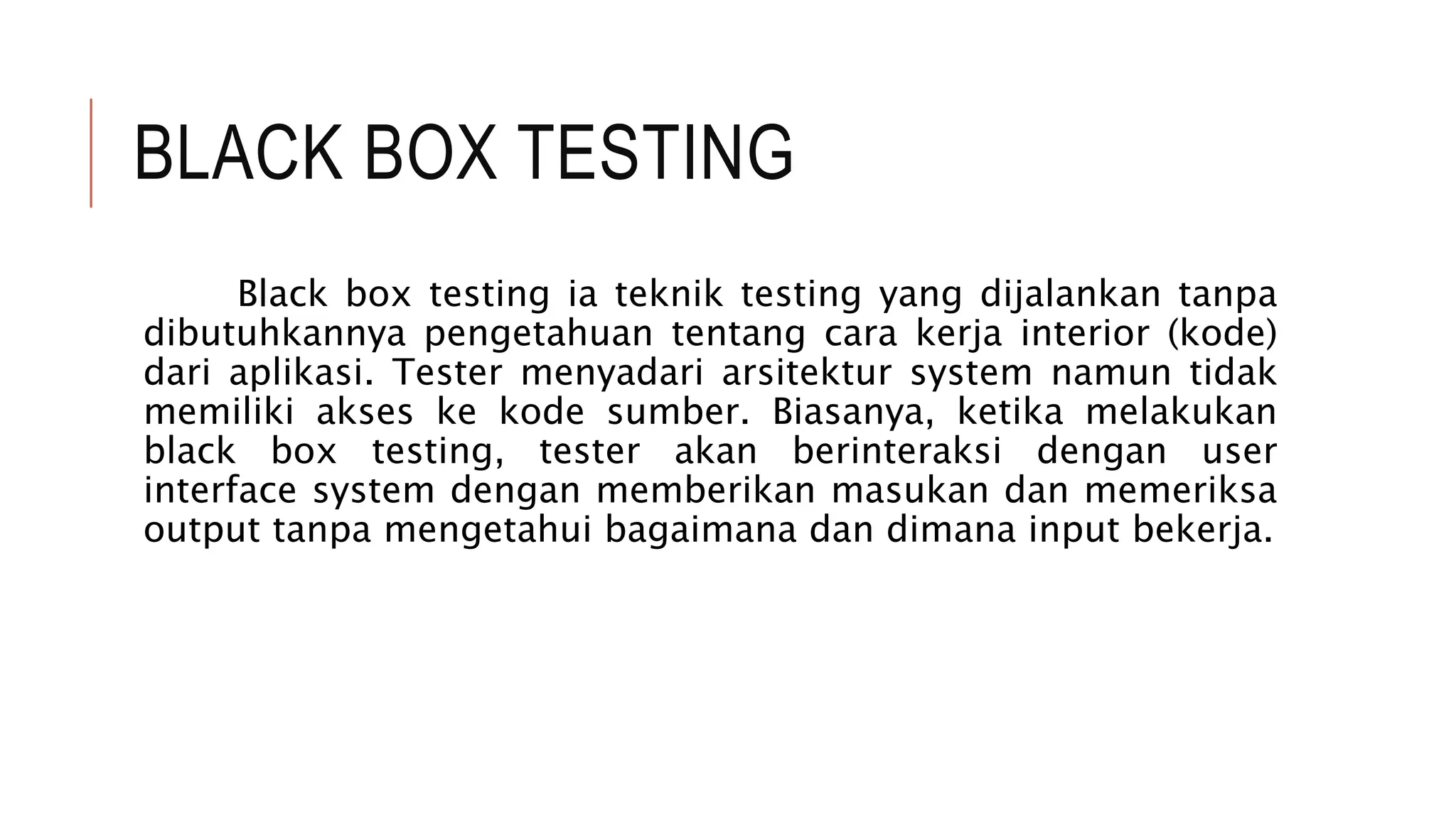 BLACK BOX TESTING
Black box testing ia teknik testing yang dijalankan tanpa
dibutuhkannya pengetahuan tentang cara kerja interior (kode)
dari aplikasi. Tester menyadari arsitektur system namun tidak
memiliki akses ke kode sumber. Biasanya, ketika melakukan
black box testing, tester akan berinteraksi dengan user
interface system dengan memberikan masukan dan memeriksa
output tanpa mengetahui bagaimana dan dimana input bekerja.
 