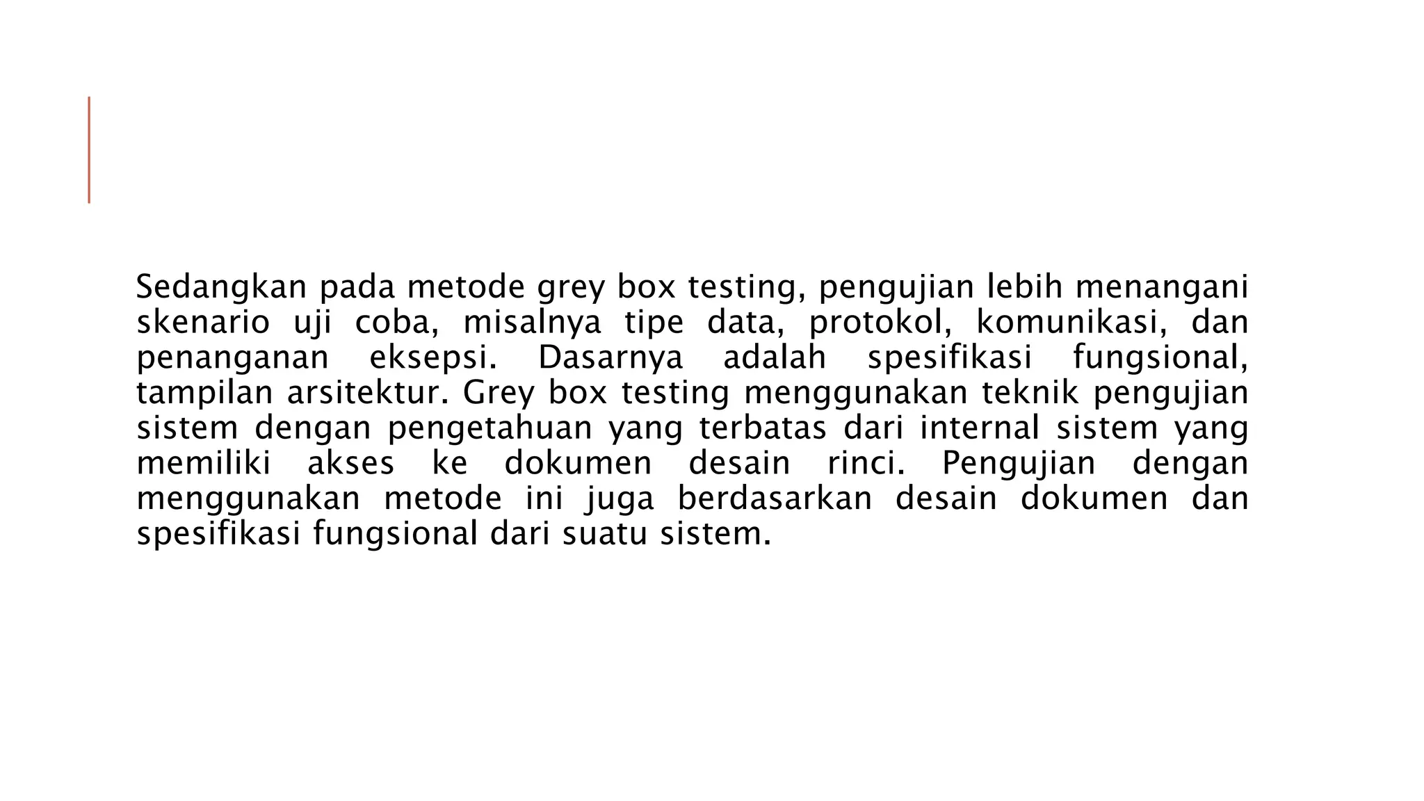 Sedangkan pada metode grey box testing, pengujian lebih menangani
skenario uji coba, misalnya tipe data, protokol, komunikasi, dan
penanganan eksepsi. Dasarnya adalah spesifikasi fungsional,
tampilan arsitektur. Grey box testing menggunakan teknik pengujian
sistem dengan pengetahuan yang terbatas dari internal sistem yang
memiliki akses ke dokumen desain rinci. Pengujian dengan
menggunakan metode ini juga berdasarkan desain dokumen dan
spesifikasi fungsional dari suatu sistem.
 