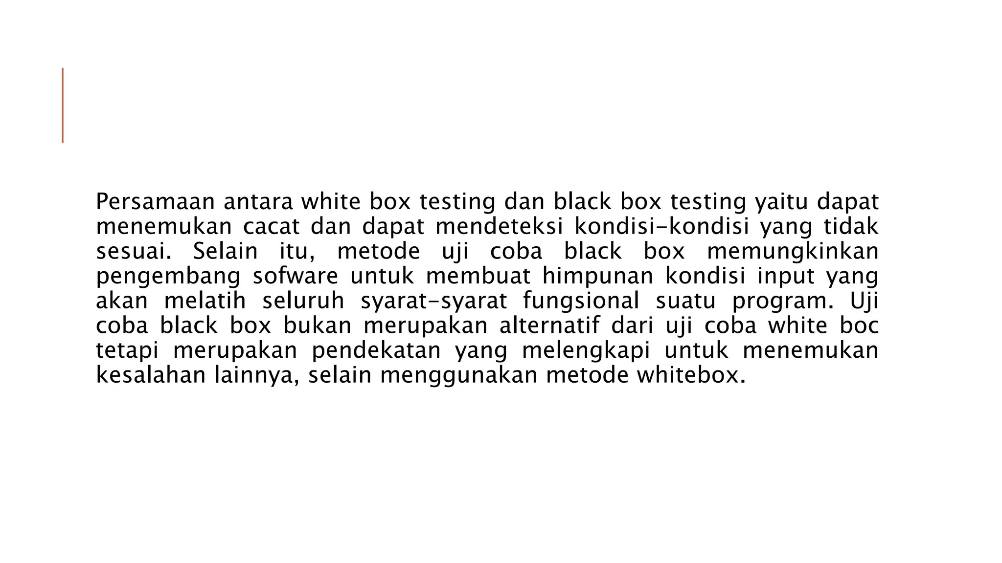 Persamaan antara white box testing dan black box testing yaitu dapat
menemukan cacat dan dapat mendeteksi kondisi-kondisi yang tidak
sesuai. Selain itu, metode uji coba black box memungkinkan
pengembang sofware untuk membuat himpunan kondisi input yang
akan melatih seluruh syarat-syarat fungsional suatu program. Uji
coba black box bukan merupakan alternatif dari uji coba white boc
tetapi merupakan pendekatan yang melengkapi untuk menemukan
kesalahan lainnya, selain menggunakan metode whitebox.
 