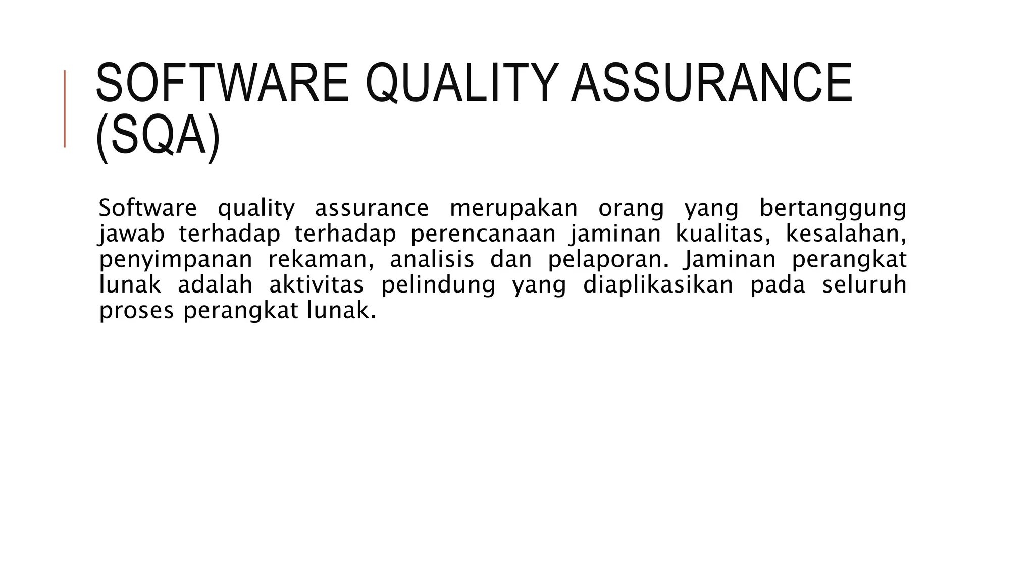 SOFTWARE QUALITY ASSURANCE
(SQA)
Software quality assurance merupakan orang yang bertanggung
jawab terhadap terhadap perencanaan jaminan kualitas, kesalahan,
penyimpanan rekaman, analisis dan pelaporan. Jaminan perangkat
lunak adalah aktivitas pelindung yang diaplikasikan pada seluruh
proses perangkat lunak.
 