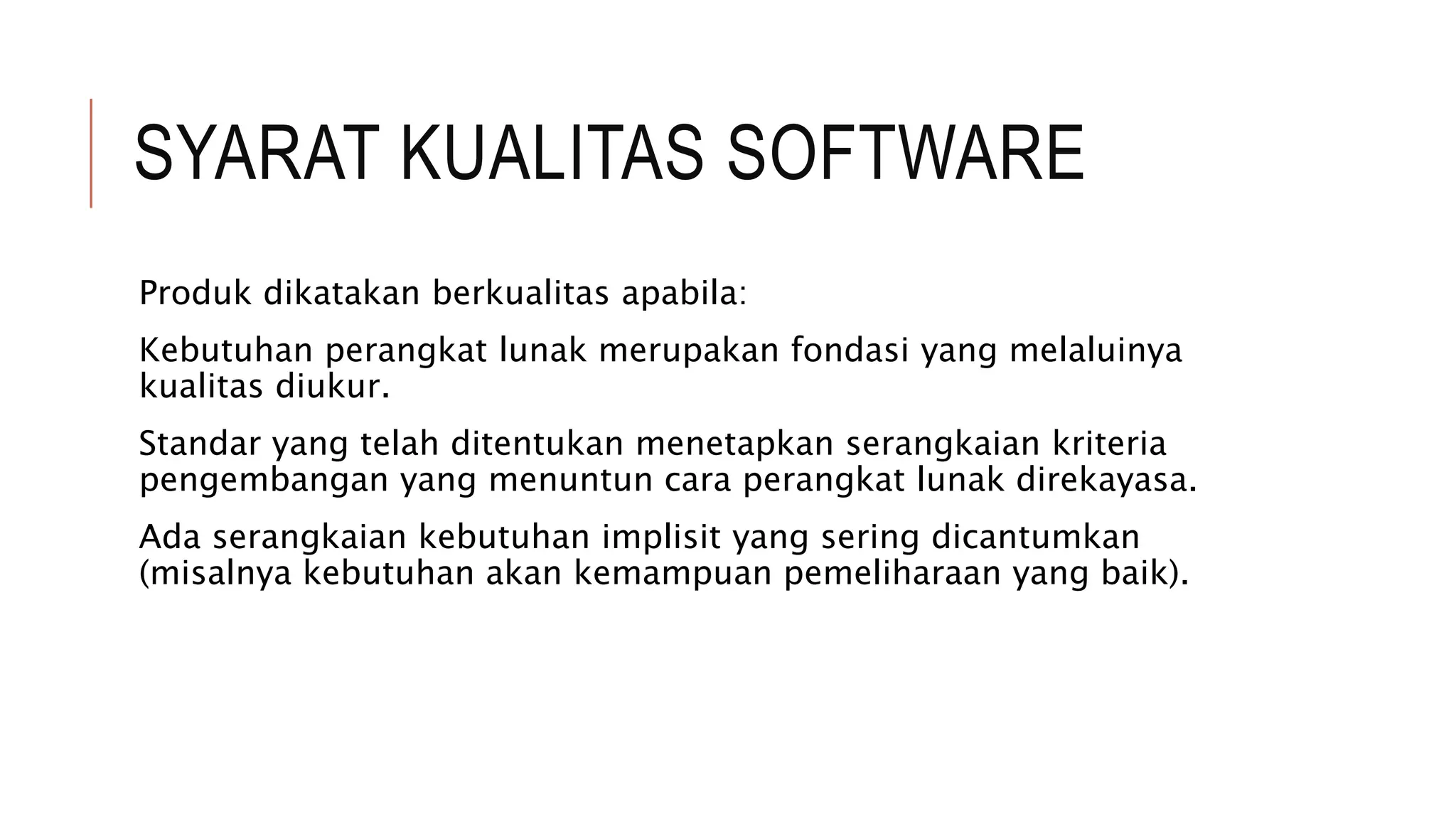 SYARAT KUALITAS SOFTWARE
Produk dikatakan berkualitas apabila:
Kebutuhan perangkat lunak merupakan fondasi yang melaluinya
kualitas diukur.
Standar yang telah ditentukan menetapkan serangkaian kriteria
pengembangan yang menuntun cara perangkat lunak direkayasa.
Ada serangkaian kebutuhan implisit yang sering dicantumkan
(misalnya kebutuhan akan kemampuan pemeliharaan yang baik).
 