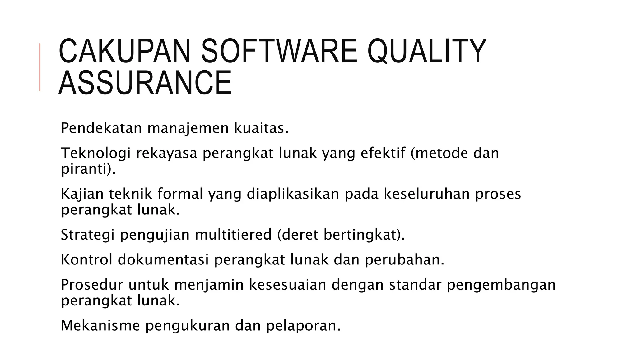 CAKUPAN SOFTWARE QUALITY
ASSURANCE
Pendekatan manajemen kuaitas.
Teknologi rekayasa perangkat lunak yang efektif (metode dan
piranti).
Kajian teknik formal yang diaplikasikan pada keseluruhan proses
perangkat lunak.
Strategi pengujian multitiered (deret bertingkat).
Kontrol dokumentasi perangkat lunak dan perubahan.
Prosedur untuk menjamin kesesuaian dengan standar pengembangan
perangkat lunak.
Mekanisme pengukuran dan pelaporan.
 
