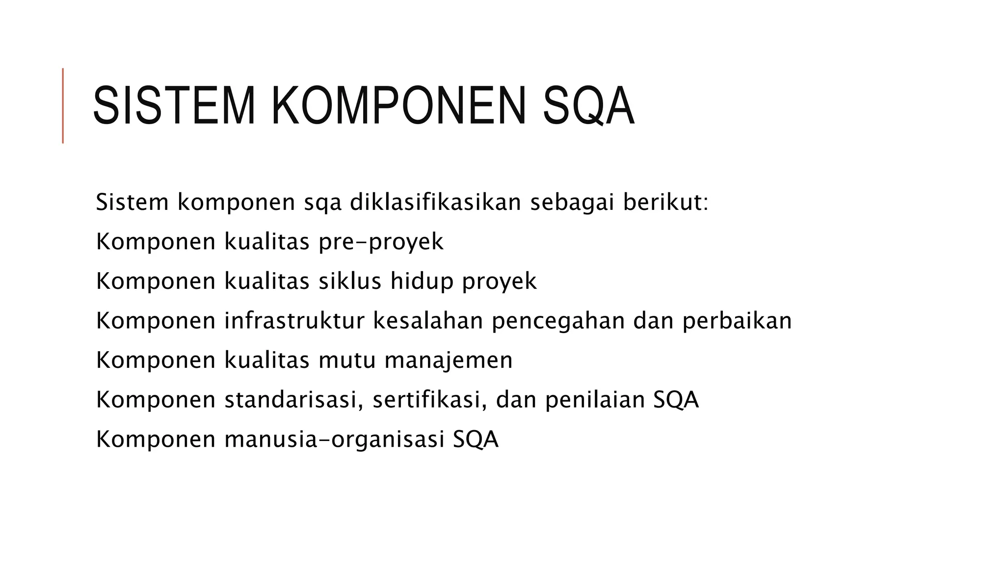 SISTEM KOMPONEN SQA
Sistem komponen sqa diklasifikasikan sebagai berikut:
Komponen kualitas pre-proyek
Komponen kualitas siklus hidup proyek
Komponen infrastruktur kesalahan pencegahan dan perbaikan
Komponen kualitas mutu manajemen
Komponen standarisasi, sertifikasi, dan penilaian SQA
Komponen manusia-organisasi SQA
 