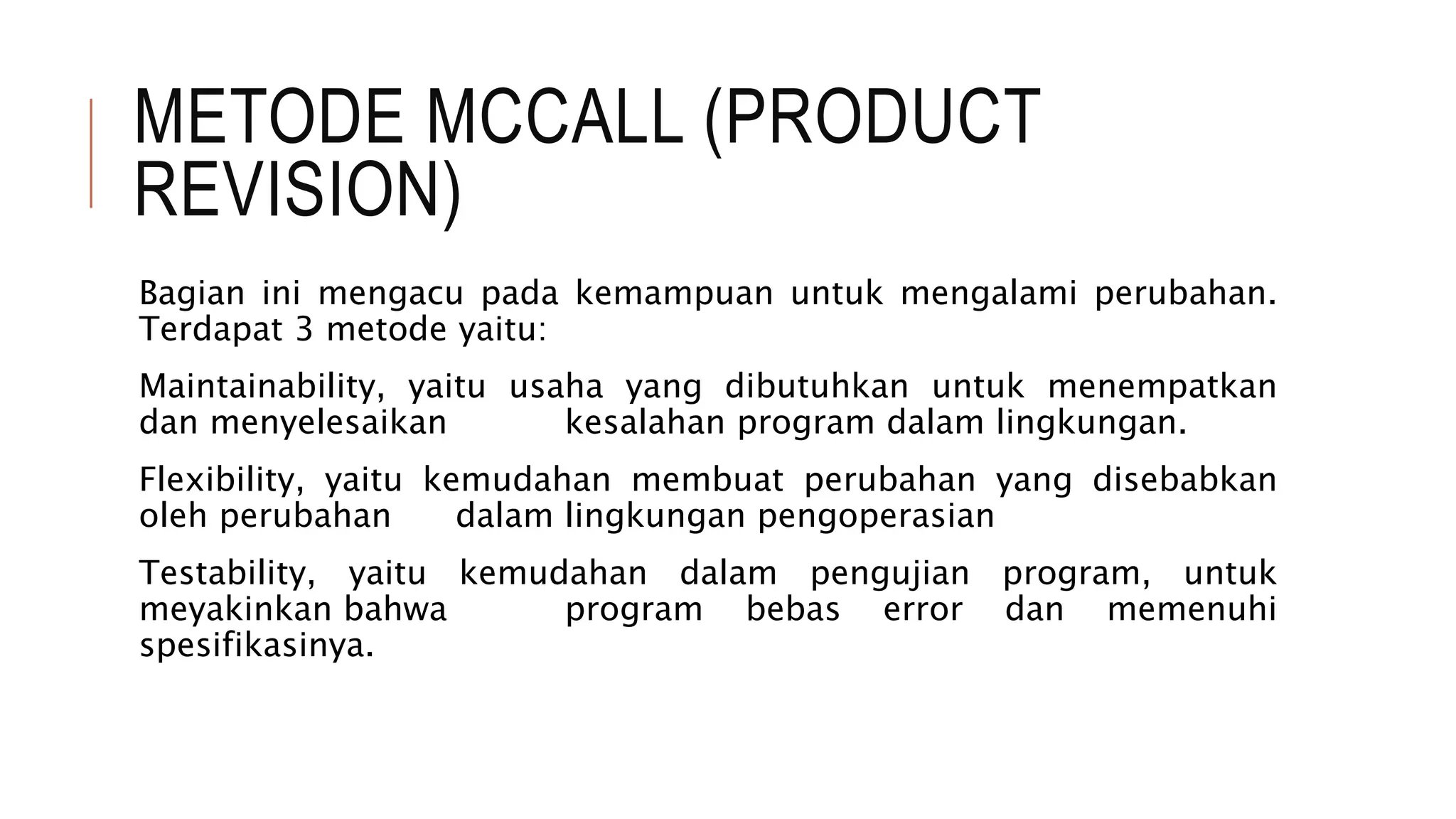 METODE MCCALL (PRODUCT
REVISION)
Bagian ini mengacu pada kemampuan untuk mengalami perubahan.
Terdapat 3 metode yaitu:
Maintainability, yaitu usaha yang dibutuhkan untuk menempatkan
dan menyelesaikan kesalahan program dalam lingkungan.
Flexibility, yaitu kemudahan membuat perubahan yang disebabkan
oleh perubahan dalam lingkungan pengoperasian
Testability, yaitu kemudahan dalam pengujian program, untuk
meyakinkan bahwa program bebas error dan memenuhi
spesifikasinya.
 