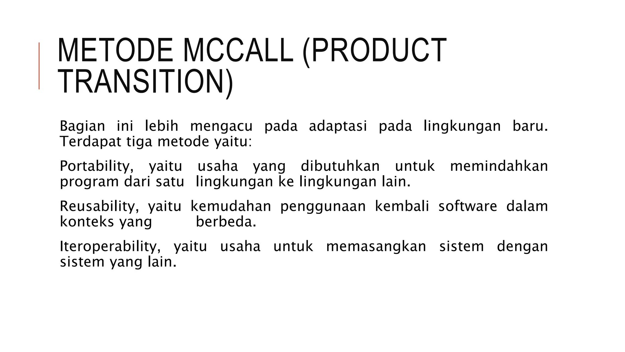 METODE MCCALL (PRODUCT
TRANSITION)
Bagian ini lebih mengacu pada adaptasi pada lingkungan baru.
Terdapat tiga metode yaitu:
Portability, yaitu usaha yang dibutuhkan untuk memindahkan
program dari satu lingkungan ke lingkungan lain.
Reusability, yaitu kemudahan penggunaan kembali software dalam
konteks yang berbeda.
Iteroperability, yaitu usaha untuk memasangkan sistem dengan
sistem yang lain.
 