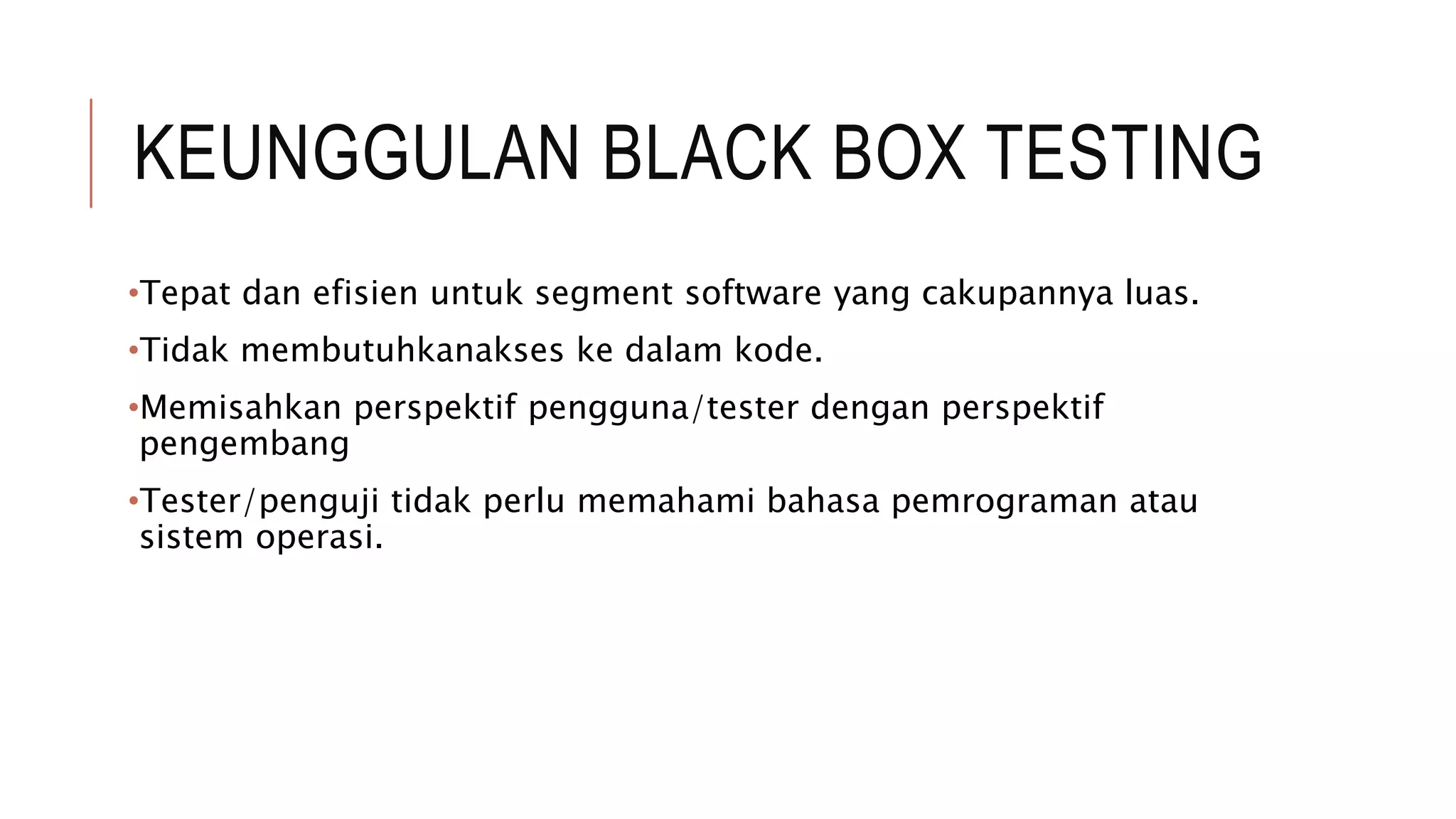 KEUNGGULAN BLACK BOX TESTING
•Tepat dan efisien untuk segment software yang cakupannya luas.
•Tidak membutuhkanakses ke dalam kode.
•Memisahkan perspektif pengguna/tester dengan perspektif
pengembang
•Tester/penguji tidak perlu memahami bahasa pemrograman atau
sistem operasi.
 
