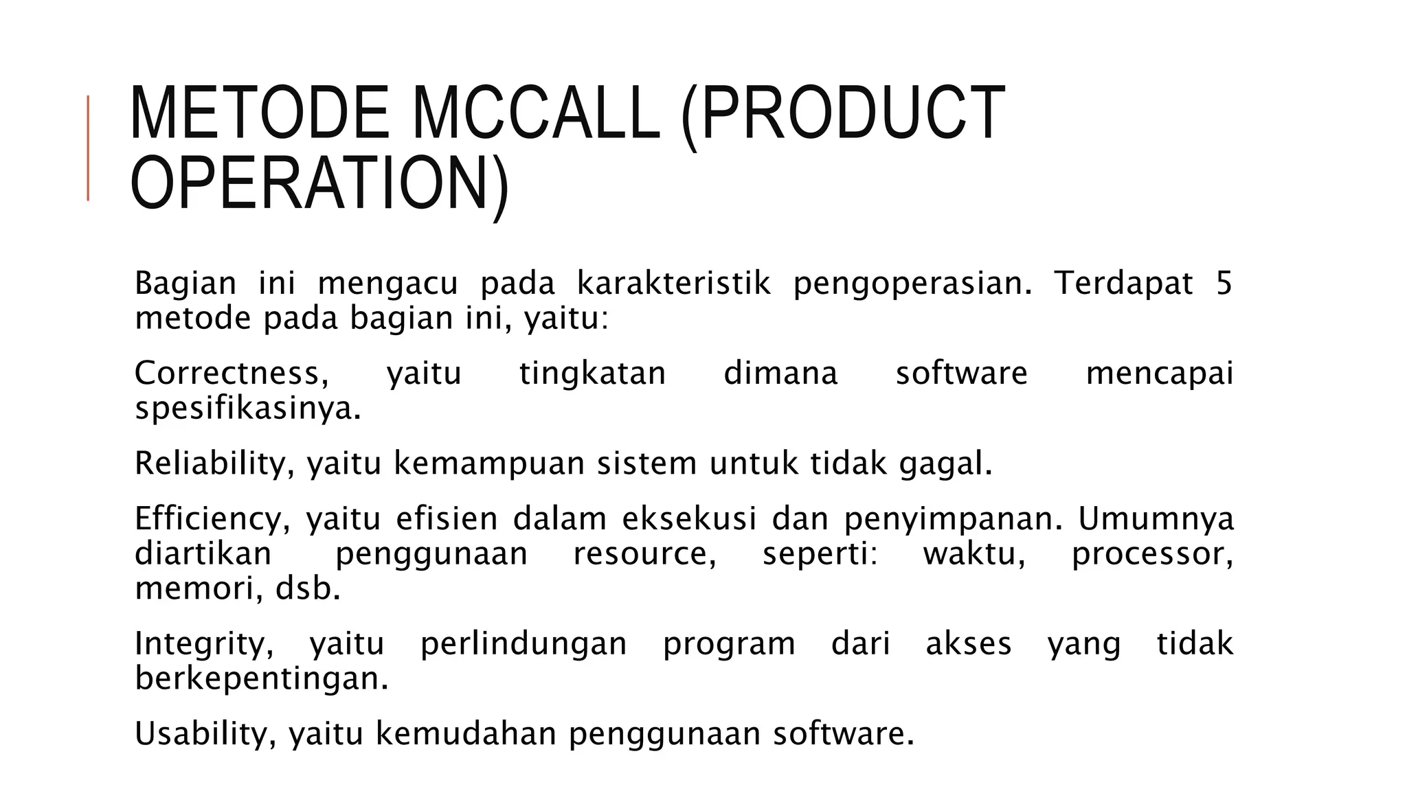 METODE MCCALL (PRODUCT
OPERATION)
Bagian ini mengacu pada karakteristik pengoperasian. Terdapat 5
metode pada bagian ini, yaitu:
Correctness, yaitu tingkatan dimana software mencapai
spesifikasinya.
Reliability, yaitu kemampuan sistem untuk tidak gagal.
Efficiency, yaitu efisien dalam eksekusi dan penyimpanan. Umumnya
diartikan penggunaan resource, seperti: waktu, processor,
memori, dsb.
Integrity, yaitu perlindungan program dari akses yang tidak
berkepentingan.
Usability, yaitu kemudahan penggunaan software.
 