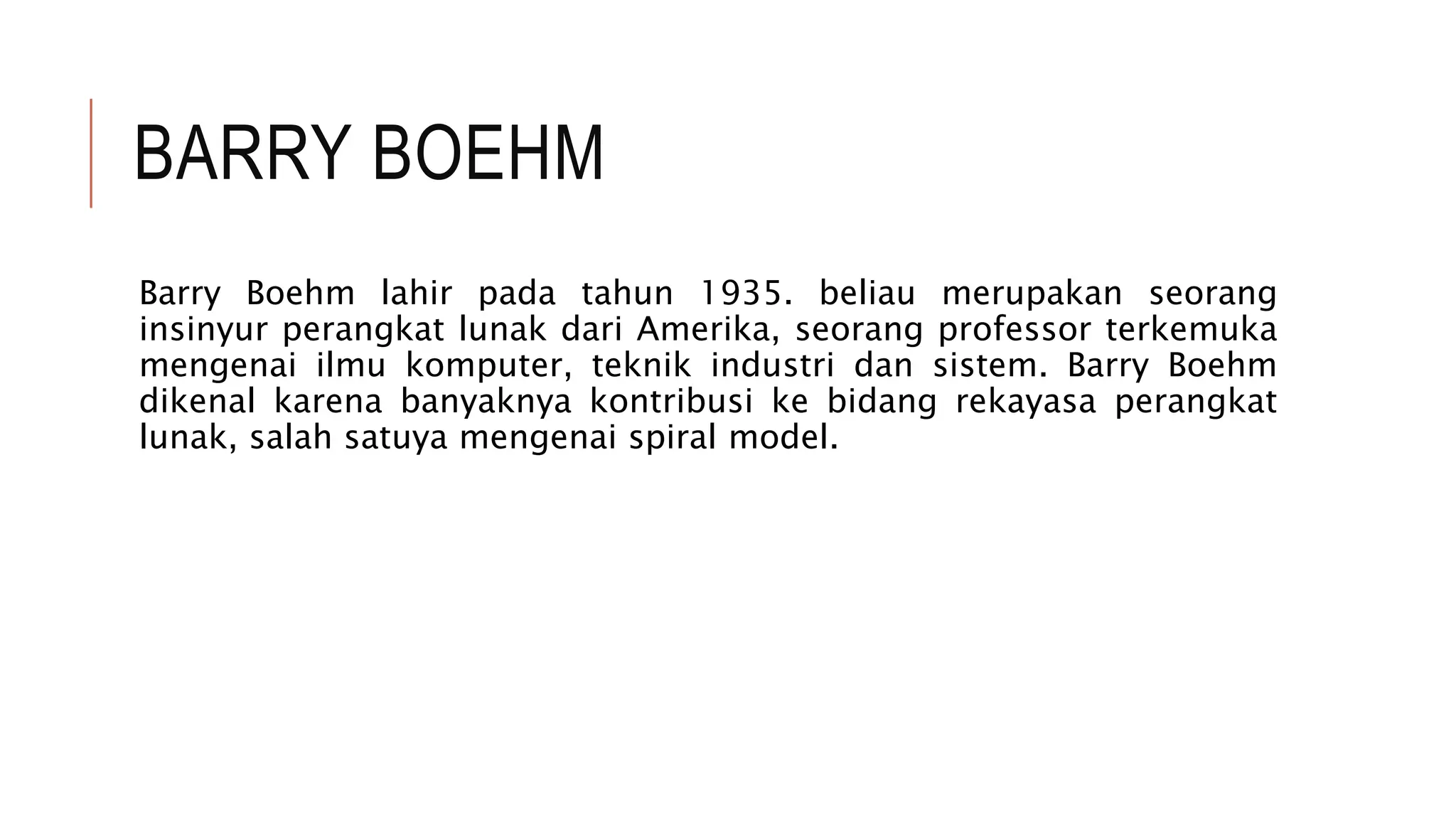 BARRY BOEHM
Barry Boehm lahir pada tahun 1935. beliau merupakan seorang
insinyur perangkat lunak dari Amerika, seorang professor terkemuka
mengenai ilmu komputer, teknik industri dan sistem. Barry Boehm
dikenal karena banyaknya kontribusi ke bidang rekayasa perangkat
lunak, salah satuya mengenai spiral model.
 