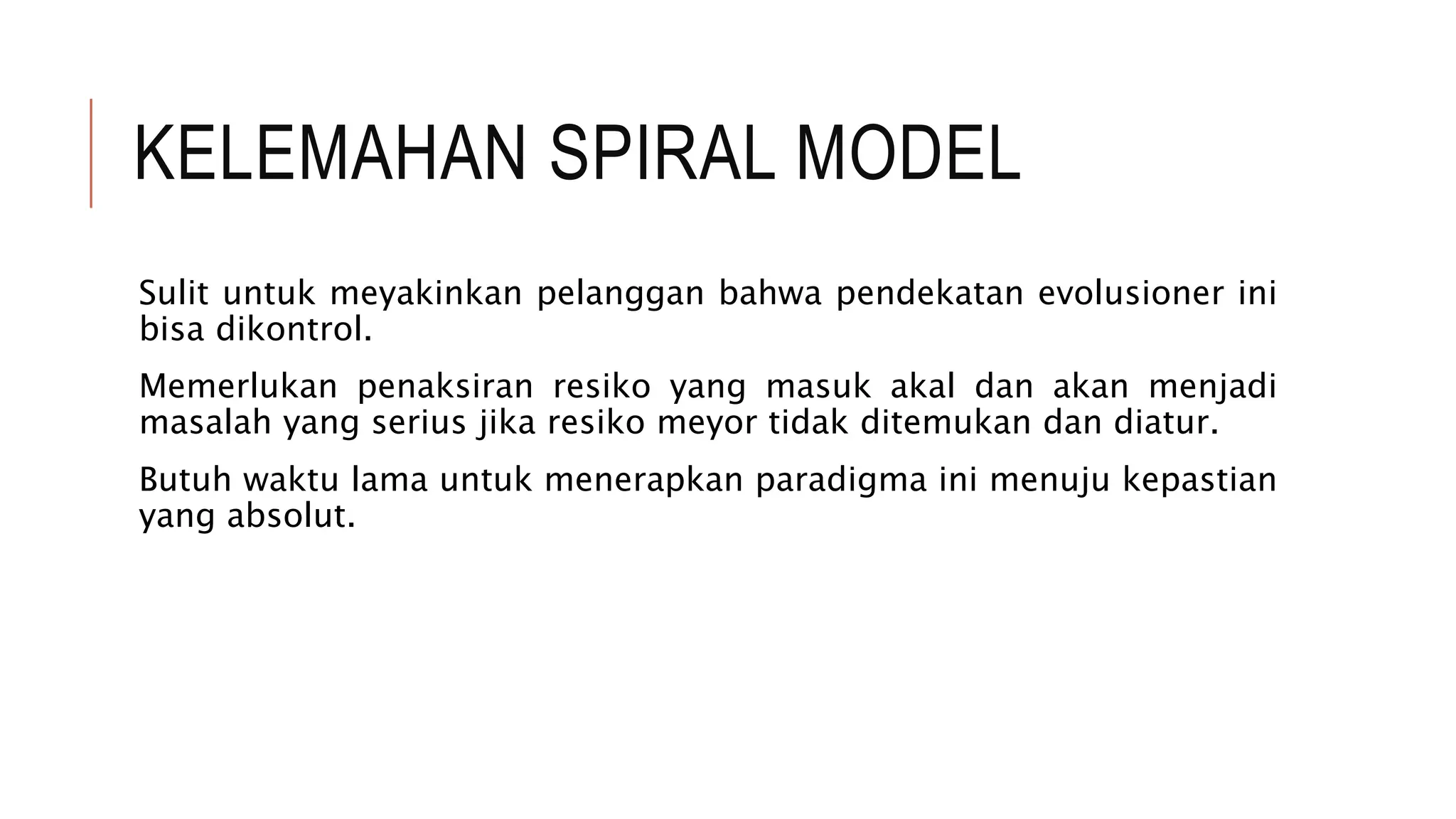 KELEMAHAN SPIRAL MODEL
Sulit untuk meyakinkan pelanggan bahwa pendekatan evolusioner ini
bisa dikontrol.
Memerlukan penaksiran resiko yang masuk akal dan akan menjadi
masalah yang serius jika resiko meyor tidak ditemukan dan diatur.
Butuh waktu lama untuk menerapkan paradigma ini menuju kepastian
yang absolut.
 