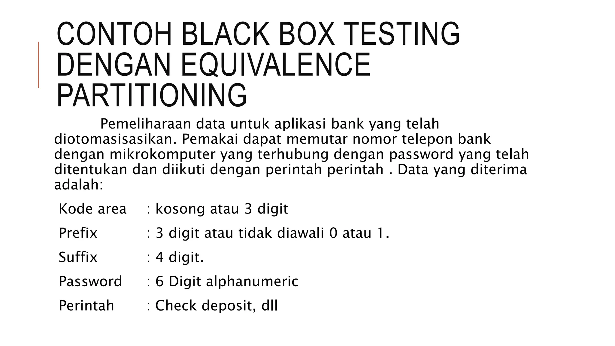 CONTOH BLACK BOX TESTING
DENGAN EQUIVALENCE
PARTITIONING
Pemeliharaan data untuk aplikasi bank yang telah
diotomasisasikan. Pemakai dapat memutar nomor telepon bank
dengan mikrokomputer yang terhubung dengan password yang telah
ditentukan dan diikuti dengan perintah perintah . Data yang diterima
adalah:
Kode area : kosong atau 3 digit
Prefix : 3 digit atau tidak diawali 0 atau 1.
Suffix : 4 digit.
Password : 6 Digit alphanumeric
Perintah : Check deposit, dll
 