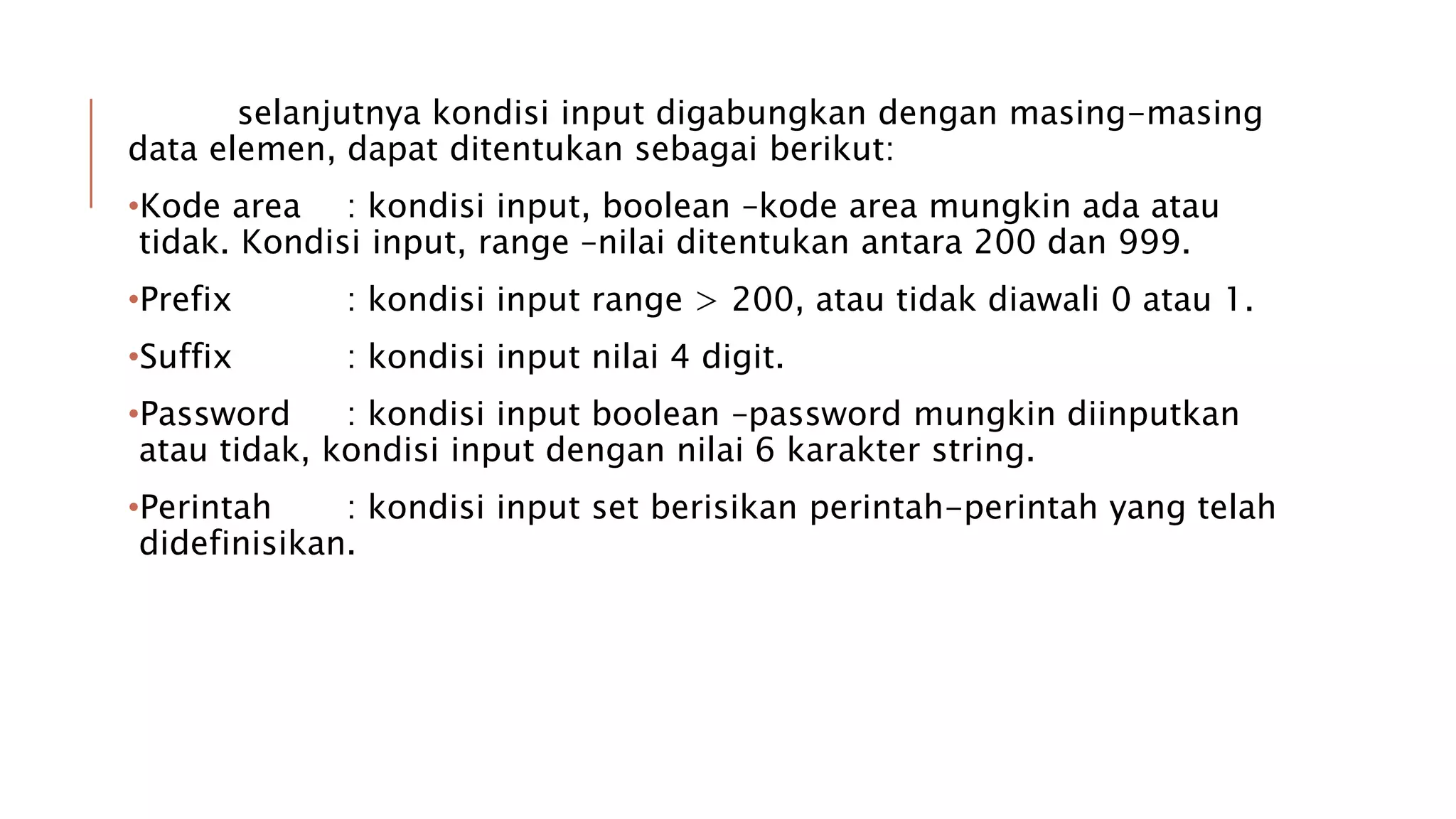 selanjutnya kondisi input digabungkan dengan masing-masing
data elemen, dapat ditentukan sebagai berikut:
•Kode area : kondisi input, boolean –kode area mungkin ada atau
tidak. Kondisi input, range –nilai ditentukan antara 200 dan 999.
•Prefix : kondisi input range > 200, atau tidak diawali 0 atau 1.
•Suffix : kondisi input nilai 4 digit.
•Password : kondisi input boolean –password mungkin diinputkan
atau tidak, kondisi input dengan nilai 6 karakter string.
•Perintah : kondisi input set berisikan perintah-perintah yang telah
didefinisikan.
 