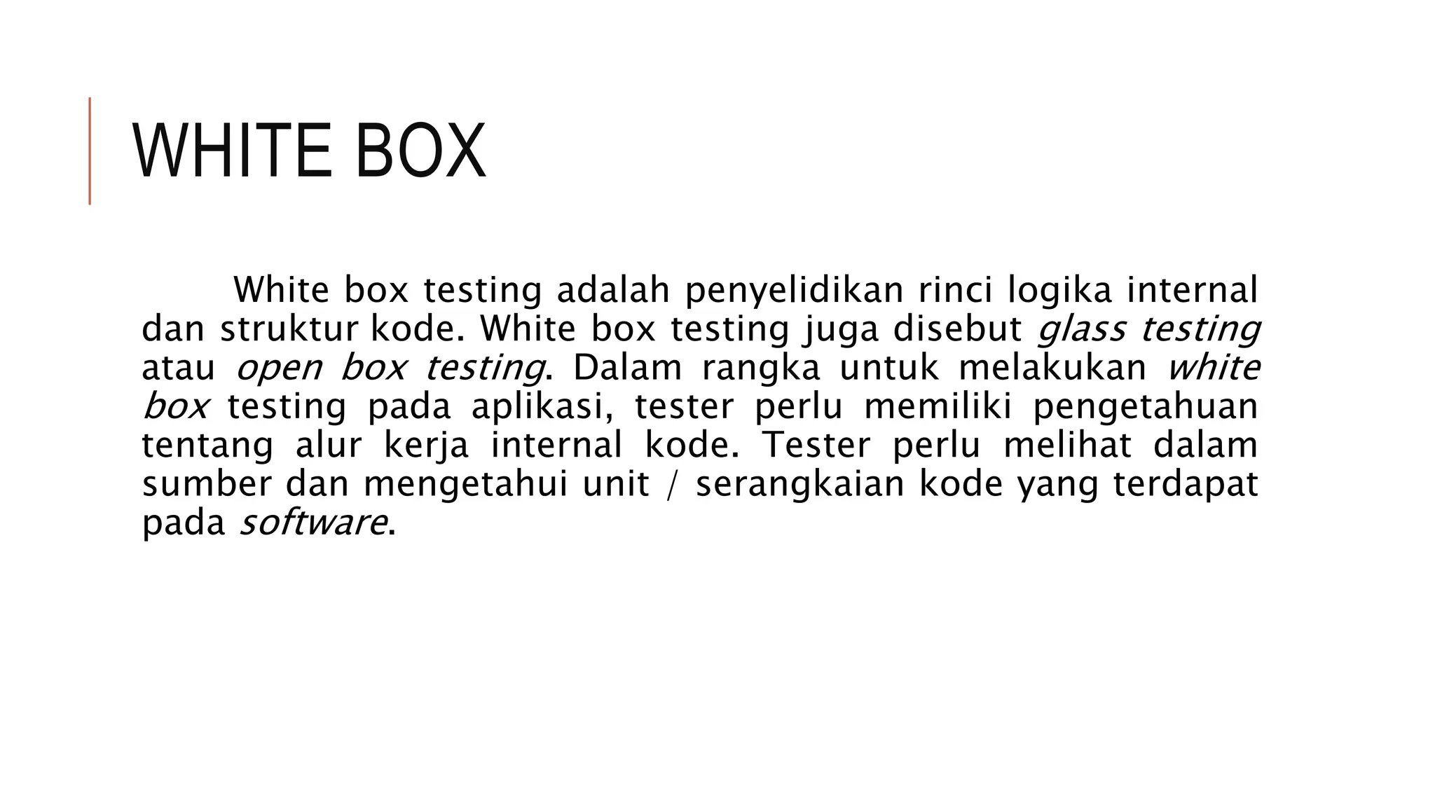 WHITE BOX
White box testing adalah penyelidikan rinci logika internal
dan struktur kode. White box testing juga disebut glass testing
atau open box testing. Dalam rangka untuk melakukan white
box testing pada aplikasi, tester perlu memiliki pengetahuan
tentang alur kerja internal kode. Tester perlu melihat dalam
sumber dan mengetahui unit / serangkaian kode yang terdapat
pada software.
 