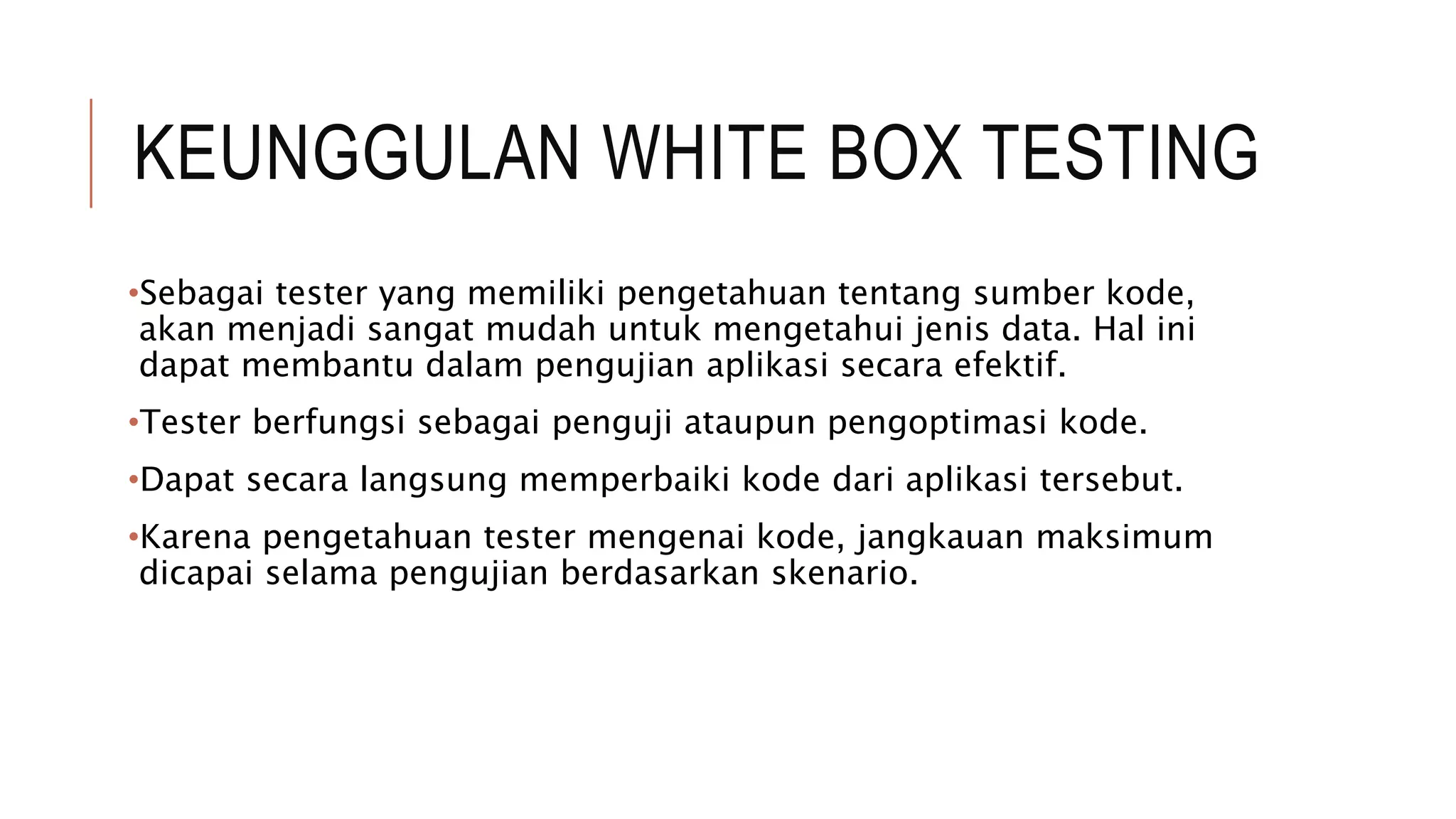 KEUNGGULAN WHITE BOX TESTING
•Sebagai tester yang memiliki pengetahuan tentang sumber kode,
akan menjadi sangat mudah untuk mengetahui jenis data. Hal ini
dapat membantu dalam pengujian aplikasi secara efektif.
•Tester berfungsi sebagai penguji ataupun pengoptimasi kode.
•Dapat secara langsung memperbaiki kode dari aplikasi tersebut.
•Karena pengetahuan tester mengenai kode, jangkauan maksimum
dicapai selama pengujian berdasarkan skenario.
 