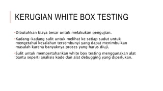 KERUGIAN WHITE BOX TESTING
•Dibutuhkan biaya besar untuk melakukan pengujian.
•Kadang-kadang sulit untuk melihat ke setiap sudut untuk
mengetahui kesalahan tersembunyi yang dapat menimbulkan
masalah karena banyaknya proses yang harus diuji.
•Sulit untuk mempertahankan white box testing menggunakan alat
bantu seperti analisis kode dan alat debugging yang diperlukan.
 