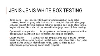 JENIS-JENIS WHITE BOX TESTING
•Basis path : metode identifikasi yang berdasarkan pada jalur
struktur, koneksi, yang ada dari suatu sistem, ini biasa disebut juga
sebagai branch testing. Karena cabang-cabang dari kode atau fungsi
logika diidentifikasi dan di tes atau disebut juga control flow testing.
•Cyclometic complexity : ia pengukuran software yang memberikan
pengukuran kuantitatif dari kompleksitas logika program.
•Graph matrix : ia matrix segi empat sama sisi, dimana jumlah
baris dan kolom sama dengan jumlah node, dan identifikasi baris dan
kolom sama dengan identifikasi node, serta isi data adalah
keberadaan penghubung antar node (edges).
 