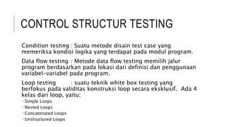 CONTROL STRUCTUR TESTING
Condition testing : Suatu metode disain test case yang
memeriksa kondisi logika yang terdapat pada modul program.
Data flow testing : Metode data flow testing memilih jalur
program berdasarkan pada lokasi dari definisi dan penggunaan
variabel-variabel pada program.
Loop testing : suatu teknik white box testing yang
berfokus pada validitas konstruksi loop secara eksklusif. Ada 4
kelas dari loop, yaitu;
 Simple Loops
 Nested Loops
 Concatenated Loops
 Unstructured Loops
 