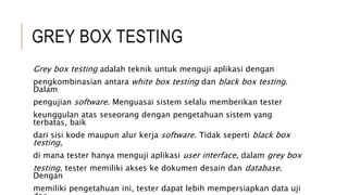 GREY BOX TESTING
Grey box testing adalah teknik untuk menguji aplikasi dengan
pengkombinasian antara white box testing dan black box testing.
Dalam
pengujian software. Menguasai sistem selalu memberikan tester
keunggulan atas seseorang dengan pengetahuan sistem yang
terbatas, baik
dari sisi kode maupun alur kerja software. Tidak seperti black box
testing,
di mana tester hanya menguji aplikasi user interface, dalam grey box
testing, tester memiliki akses ke dokumen desain dan database.
Dengan
memiliki pengetahuan ini, tester dapat lebih mempersiapkan data uji
 