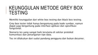 KEUNGGULAN METODE GREY BOX
TESTING
Memiliki keunggulan dari white box testing dan black box testing.
Grey box tester tidak hanya bergantung pada kode sumber, namun
dapat juga bergantung pada interface aplikasi dan spesifikasi
fungsional.
Skenario tes yang sangat baik terutama di sekitar protokol
komunikasi dan penanganan tipe data.
Tes ini dilakukan dari sudut pandang pengguna dan bukan desainer.
 