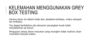 KELEMAHAN MENGGUNAKAN GREY
BOX TESTING
Karena akses ke dalam kode dan database terbatas, maka cakupan
tes terbatas.
Tes dapat berlebihan jika desainer perangkat lunak telah
menjalankan uji kasus.
Pengujian setiap aliran masukan yang mungkin tidak realistis akan
mamakan banyak waktu.
 