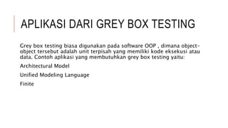 APLIKASI DARI GREY BOX TESTING
Grey box testing biasa digunakan pada software OOP , dimana object-
object tersebut adalah unit terpisah yang memiliki kode eksekusi atau
data. Contoh aplikasi yang membutuhkan grey box testing yaitu:
Architectural Model
Unified Modeling Language
Finite
 