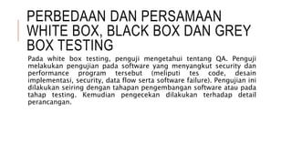 PERBEDAAN DAN PERSAMAAN
WHITE BOX, BLACK BOX DAN GREY
BOX TESTING
Pada white box testing, penguji mengetahui tentang QA. Penguji
melakukan pengujian pada software yang menyangkut security dan
performance program tersebut (meliputi tes code, desain
implementasi, security, data flow serta software failure). Pengujian ini
dilakukan seiring dengan tahapan pengembangan software atau pada
tahap testing. Kemudian pengecekan dilakukan terhadap detail
perancangan.
 