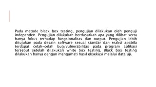 Pada metode black box testing, pengujian dilakukan oleh penguji
independen. Pengujian dilakukan berdasarkan apa yang dilihat serta
hanya fokus terhadap fungsionalitas dan output. Pengujian lebih
ditujukan pada desain software sesuai standar dan reaksi apabila
terdapat celah-celah bug/vulnerabilitas pada program aplikasi
tersebut setelah dilakukan white box testing. Black box testing
dilakukan hanya dengan mengamati hasil eksekusi melalui data uji.
 