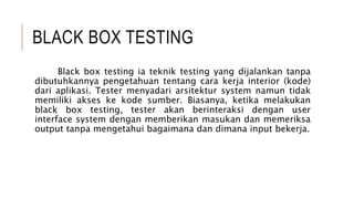 BLACK BOX TESTING
Black box testing ia teknik testing yang dijalankan tanpa
dibutuhkannya pengetahuan tentang cara kerja interior (kode)
dari aplikasi. Tester menyadari arsitektur system namun tidak
memiliki akses ke kode sumber. Biasanya, ketika melakukan
black box testing, tester akan berinteraksi dengan user
interface system dengan memberikan masukan dan memeriksa
output tanpa mengetahui bagaimana dan dimana input bekerja.
 