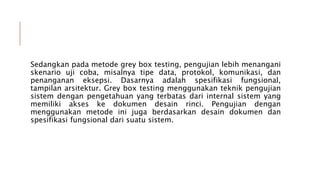 Sedangkan pada metode grey box testing, pengujian lebih menangani
skenario uji coba, misalnya tipe data, protokol, komunikasi, dan
penanganan eksepsi. Dasarnya adalah spesifikasi fungsional,
tampilan arsitektur. Grey box testing menggunakan teknik pengujian
sistem dengan pengetahuan yang terbatas dari internal sistem yang
memiliki akses ke dokumen desain rinci. Pengujian dengan
menggunakan metode ini juga berdasarkan desain dokumen dan
spesifikasi fungsional dari suatu sistem.
 