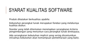 SYARAT KUALITAS SOFTWARE
Produk dikatakan berkualitas apabila:
Kebutuhan perangkat lunak merupakan fondasi yang melaluinya
kualitas diukur.
Standar yang telah ditentukan menetapkan serangkaian kriteria
pengembangan yang menuntun cara perangkat lunak direkayasa.
Ada serangkaian kebutuhan implisit yang sering dicantumkan
(misalnya kebutuhan akan kemampuan pemeliharaan yang baik).
 