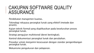 CAKUPAN SOFTWARE QUALITY
ASSURANCE
Pendekatan manajemen kuaitas.
Teknologi rekayasa perangkat lunak yang efektif (metode dan
piranti).
Kajian teknik formal yang diaplikasikan pada keseluruhan proses
perangkat lunak.
Strategi pengujian multitiered (deret bertingkat).
Kontrol dokumentasi perangkat lunak dan perubahan.
Prosedur untuk menjamin kesesuaian dengan standar pengembangan
perangkat lunak.
Mekanisme pengukuran dan pelaporan.
 