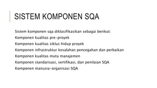 SISTEM KOMPONEN SQA
Sistem komponen sqa diklasifikasikan sebagai berikut:
Komponen kualitas pre-proyek
Komponen kualitas siklus hidup proyek
Komponen infrastruktur kesalahan pencegahan dan perbaikan
Komponen kualitas mutu manajemen
Komponen standarisasi, sertifikasi, dan penilaian SQA
Komponen manusia-organisasi SQA
 