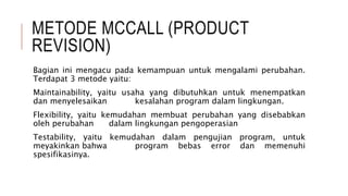 METODE MCCALL (PRODUCT
REVISION)
Bagian ini mengacu pada kemampuan untuk mengalami perubahan.
Terdapat 3 metode yaitu:
Maintainability, yaitu usaha yang dibutuhkan untuk menempatkan
dan menyelesaikan kesalahan program dalam lingkungan.
Flexibility, yaitu kemudahan membuat perubahan yang disebabkan
oleh perubahan dalam lingkungan pengoperasian
Testability, yaitu kemudahan dalam pengujian program, untuk
meyakinkan bahwa program bebas error dan memenuhi
spesifikasinya.
 