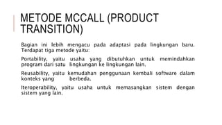 METODE MCCALL (PRODUCT
TRANSITION)
Bagian ini lebih mengacu pada adaptasi pada lingkungan baru.
Terdapat tiga metode yaitu:
Portability, yaitu usaha yang dibutuhkan untuk memindahkan
program dari satu lingkungan ke lingkungan lain.
Reusability, yaitu kemudahan penggunaan kembali software dalam
konteks yang berbeda.
Iteroperability, yaitu usaha untuk memasangkan sistem dengan
sistem yang lain.
 