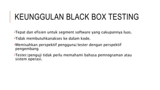 KEUNGGULAN BLACK BOX TESTING
•Tepat dan efisien untuk segment software yang cakupannya luas.
•Tidak membutuhkanakses ke dalam kode.
•Memisahkan perspektif pengguna/tester dengan perspektif
pengembang
•Tester/penguji tidak perlu memahami bahasa pemrograman atau
sistem operasi.
 